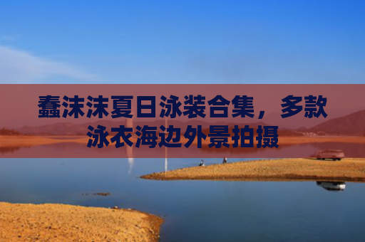 蠢沫沫夏日泳装合集,多款泳衣海边外景拍摄