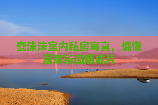 蠢沫沫室内私房写真，慵懒居家氛围感成片