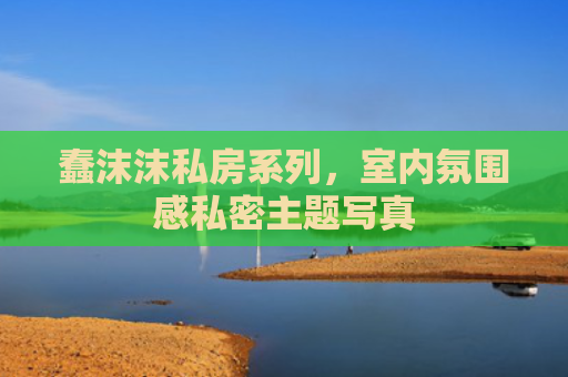 蠢沫沫私房系列，室内氛围感私密主题写真