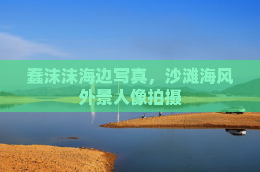 蠢沫沫海边写真，沙滩海风外景人像拍摄