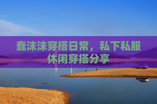 蠢沫沫穿搭日常，私下私服休闲穿搭分享